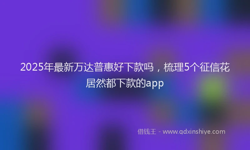 2025年最新万达普惠好下款吗，梳理5个征信花居然都下款的app