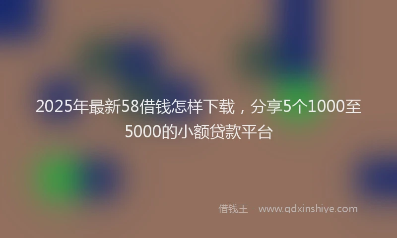 2025年最新58借钱怎样下载，分享5个1000至5000的小额贷款平台