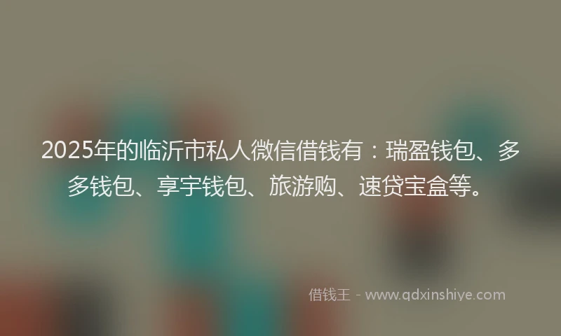 2025年的临沂市私人微信借钱有：瑞盈钱包、多多钱包、享宇钱包、旅游购、速贷宝盒等。