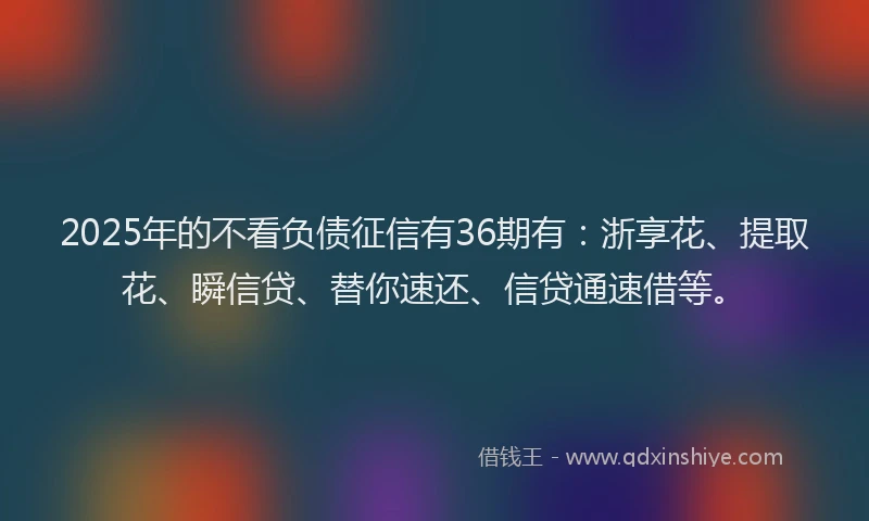2025年的不看负债征信有36期有：浙享花、提取花、瞬信贷、替你速还、信贷通速借等。