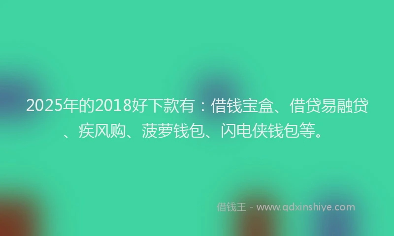 2025年的2018好下款有：借钱宝盒、借贷易融贷、疾风购、菠萝钱包、闪电侠钱包等。
