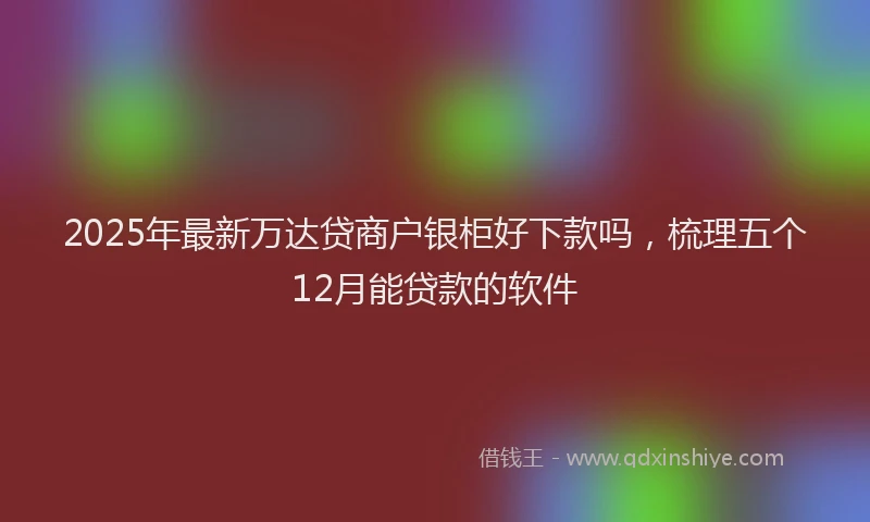 2025年最新万达贷商户银柜好下款吗，梳理五个12月能贷款的软件