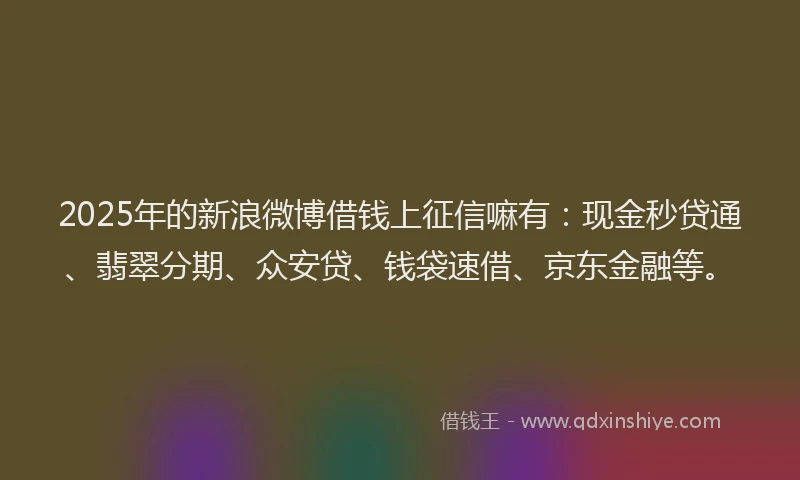 2025年的新浪微博借钱上征信嘛有：现金秒贷通、翡翠分期、众安贷、钱袋速借、京东金融等。
