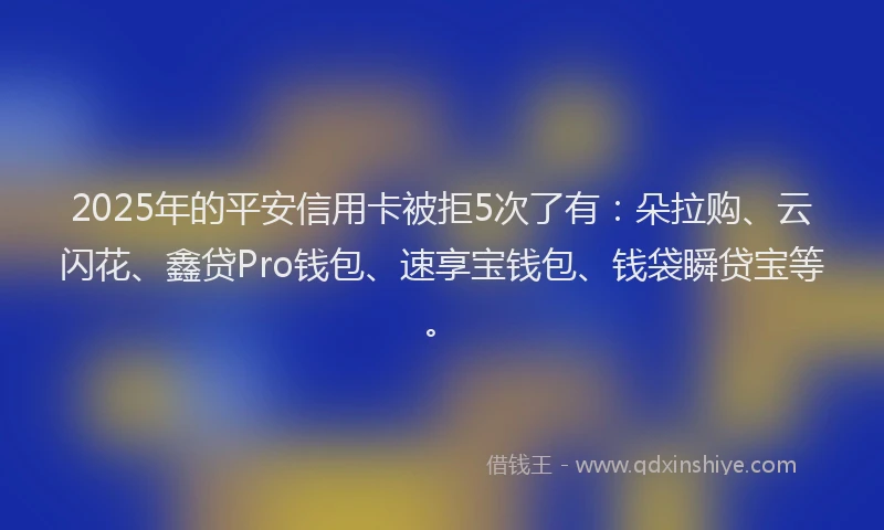 2025年的平安信用卡被拒5次了有：朵拉购、云闪花、鑫贷Pro钱包、速享宝钱包、钱袋瞬贷宝等。
