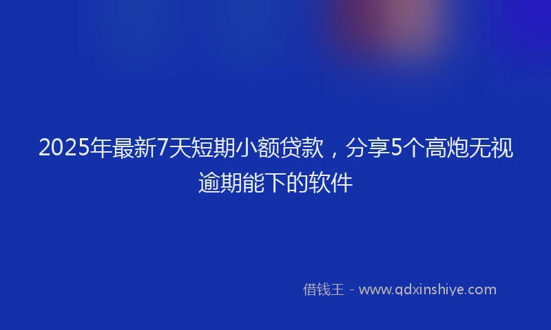 2025年最新7天短期小额贷款，分享5个高炮无视逾期能下的软件