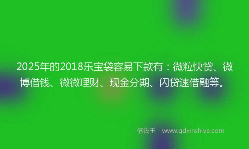 2025年的2018乐宝袋容易下款有：微粒快贷、微博借钱、微微理财、现金分期、闪贷速借融等。