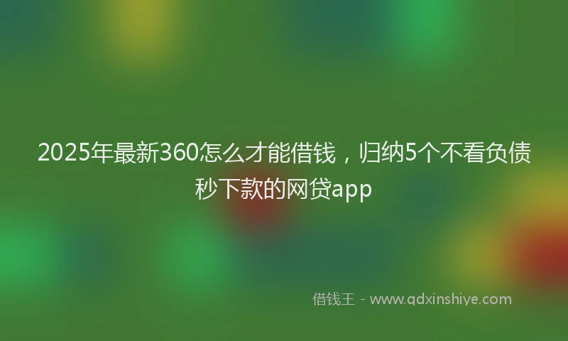 2025年最新360怎么才能借钱，归纳5个不看负债秒下款的网贷app