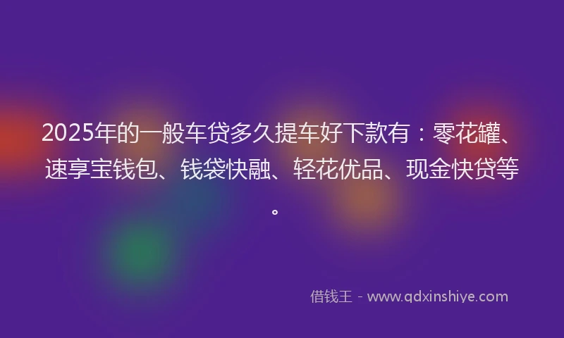 2025年的一般车贷多久提车好下款有：零花罐、速享宝钱包、钱袋快融、轻花优品、现金快贷等。