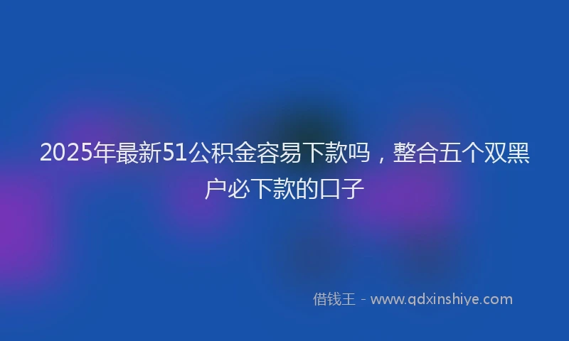 2025年最新51公积金容易下款吗，整合五个双黑户必下款的口子