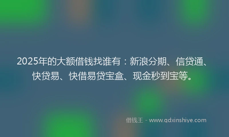 2025年的大额借钱找谁有：新浪分期、信贷通、快贷易、快借易贷宝盒、现金秒到宝等。
