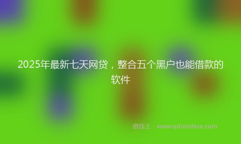 2025年最新七天网贷，整合五个黑户也能借款的软件