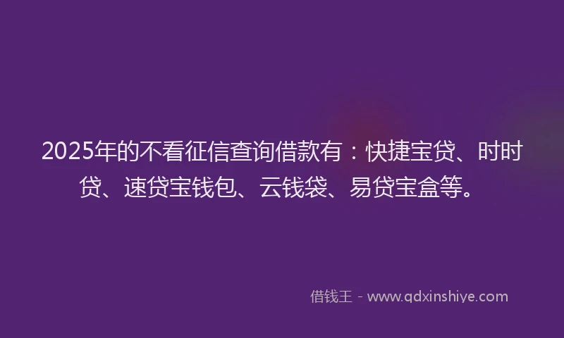 2025年的不看征信查询借款有：快捷宝贷、时时贷、速贷宝钱包、云钱袋、易贷宝盒等。