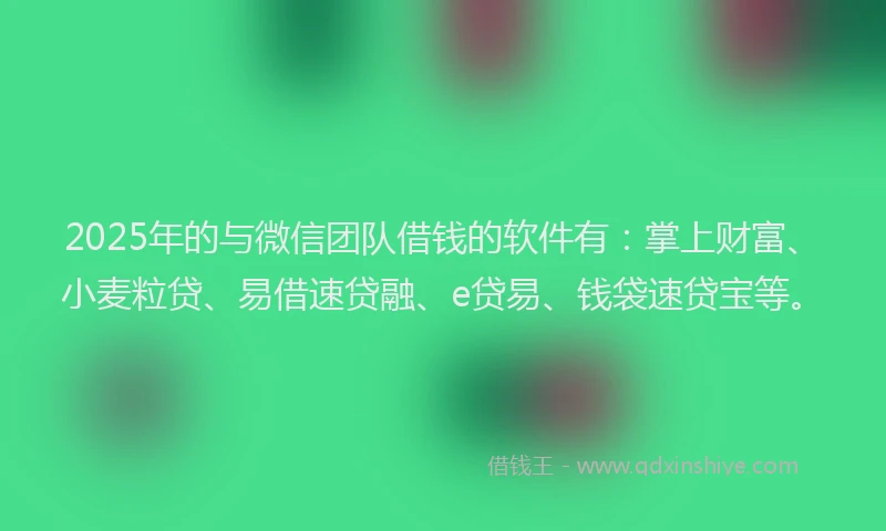 2025年的与微信团队借钱的软件有：掌上财富、小麦粒贷、易借速贷融、e贷易、钱袋速贷宝等。