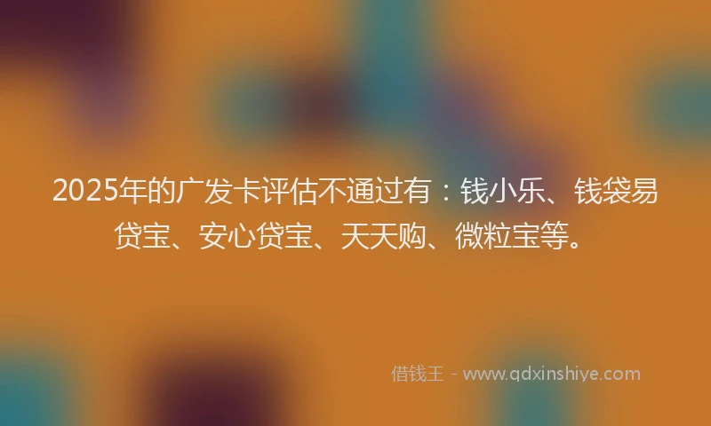 2025年的广发卡评估不通过有：钱小乐、钱袋易贷宝、安心贷宝、天天购、微粒宝等。
