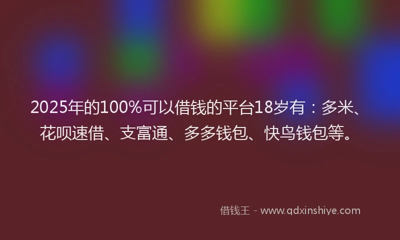 2025年的100%可以借钱的平台18岁有：多米、花呗速借、支富通、多多钱包、快鸟钱包等。