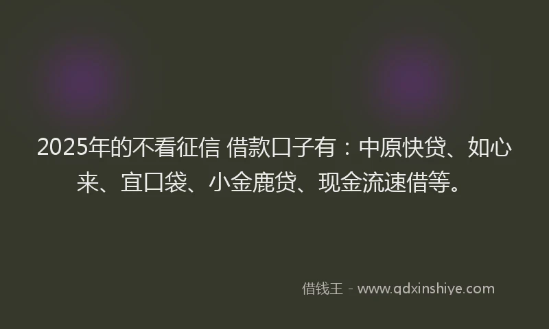 2025年的不看征信 借款口子有：中原快贷、如心来、宜口袋、小金鹿贷、现金流速借等。