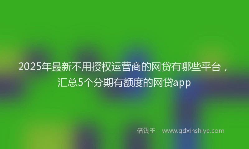2025年最新不用授权运营商的网贷有哪些平台，汇总5个分期有额度的网贷app