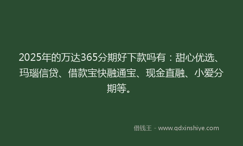 2025年的万达365分期好下款吗有：甜心优选、玛瑙信贷、借款宝快融通宝、现金直融、小爱分期等。