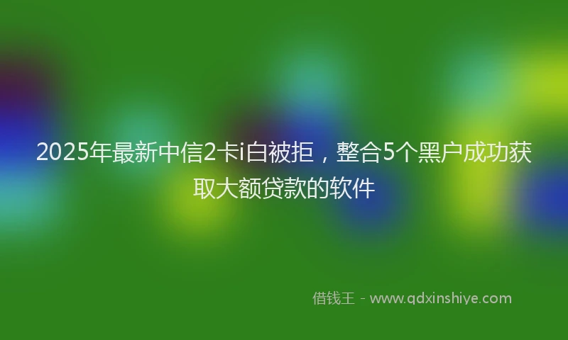2025年最新中信2卡i白被拒，整合5个黑户成功获取大额贷款的软件