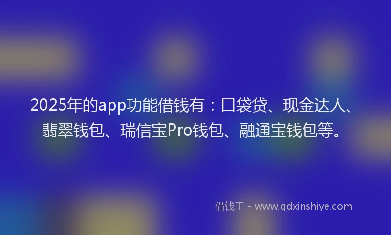2025年的app功能借钱有：口袋贷、现金达人、翡翠钱包、瑞信宝Pro钱包、融通宝钱包等。