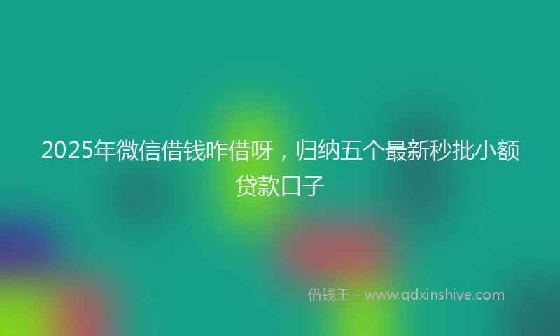 2025年微信借钱咋借呀，归纳五个最新秒批小额贷款口子