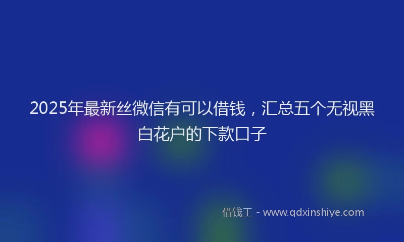 2025年最新丝微信有可以借钱，汇总五个无视黑白花户的下款口子