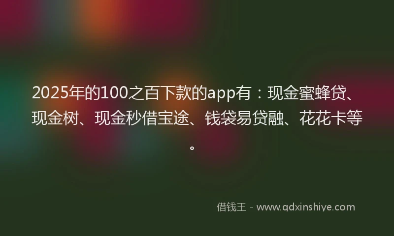 2025年的100之百下款的app有：现金蜜蜂贷、现金树、现金秒借宝途、钱袋易贷融、花花卡等。