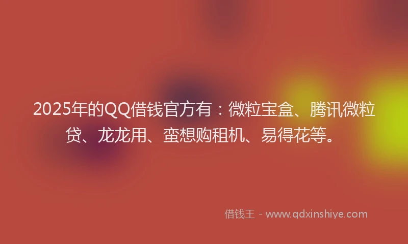 2025年的QQ借钱官方有：微粒宝盒、腾讯微粒贷、龙龙用、蛮想购租机、易得花等。