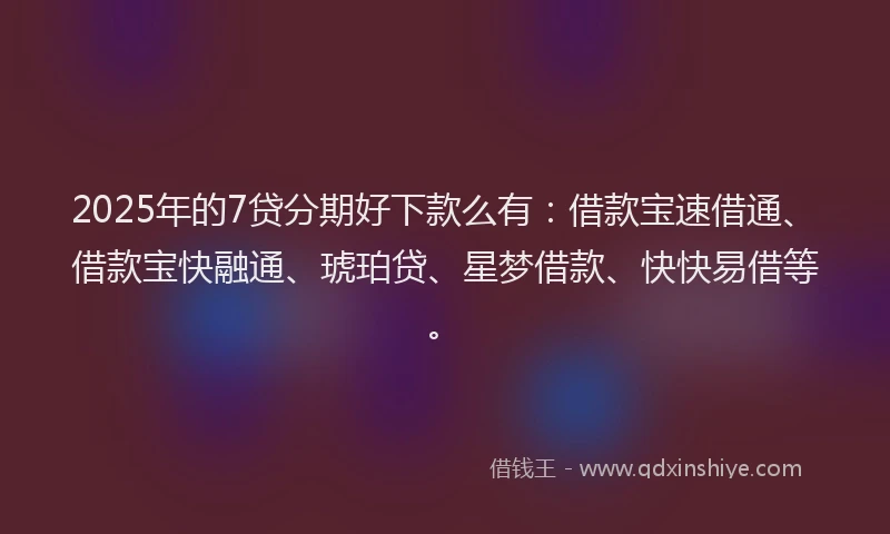 2025年的7贷分期好下款么有：借款宝速借通、借款宝快融通、琥珀贷、星梦借款、快快易借等。
