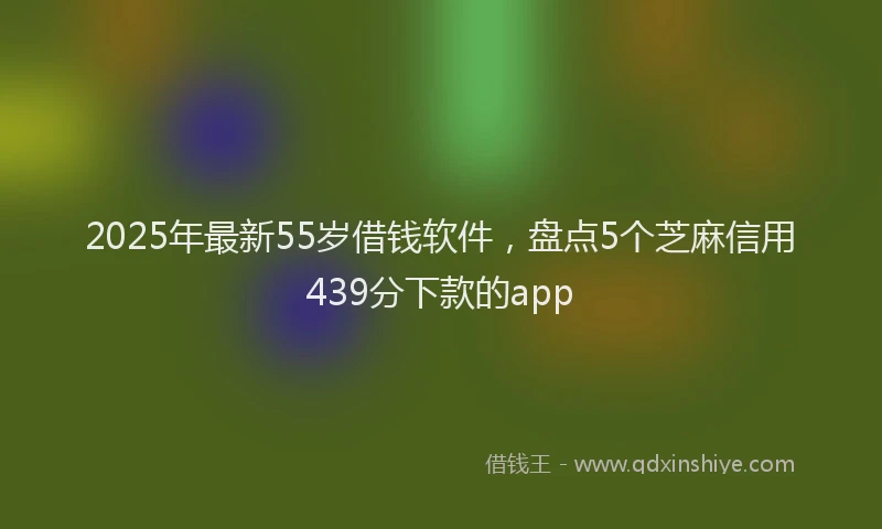 2025年最新55岁借钱软件，盘点5个芝麻信用439分下款的app