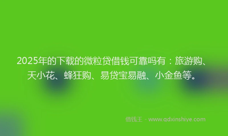 2025年的下载的微粒贷借钱可靠吗有：旅游购、天小花、蜂狂购、易贷宝易融、小金鱼等。