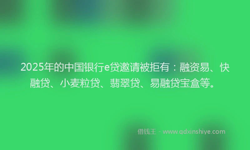 2025年的中国银行e贷邀请被拒有：融资易、快融贷、小麦粒贷、翡翠贷、易融贷宝盒等。