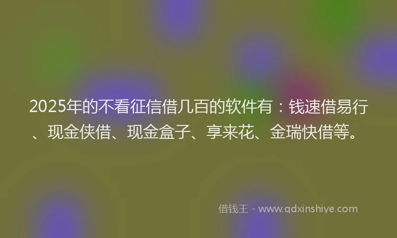 2025年的不看征信借几百的软件有：钱速借易行、现金侠借、现金盒子、享来花、金瑞快借等。