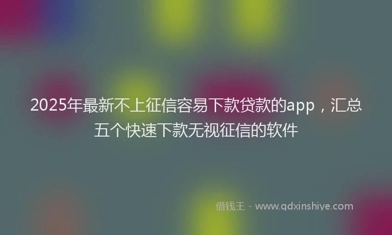 2025年最新不上征信容易下款贷款的app，汇总五个快速下款无视征信的软件
