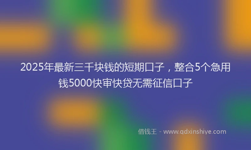2025年最新三千块钱的短期口子，整合5个急用钱5000快审快贷无需征信口子