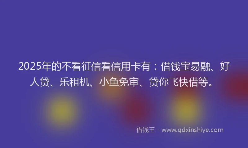 2025年的不看征信看信用卡有：借钱宝易融、好人贷、乐租机、小鱼免审、贷你飞快借等。