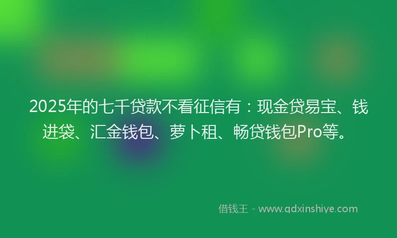 2025年的七千贷款不看征信有：现金贷易宝、钱进袋、汇金钱包、萝卜租、畅贷钱包Pro等。