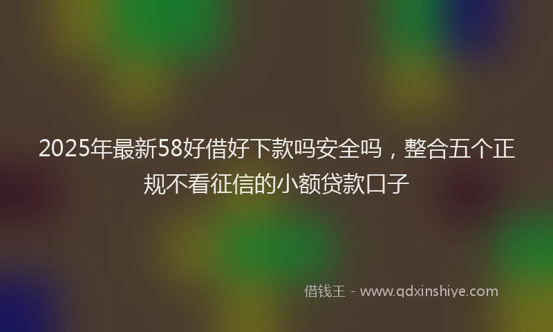 2025年最新58好借好下款吗安全吗，整合五个正规不看征信的小额贷款口子