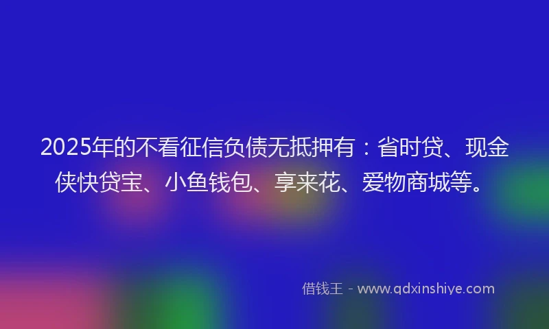 2025年的不看征信负债无抵押有：省时贷、现金侠快贷宝、小鱼钱包、享来花、爱物商城等。