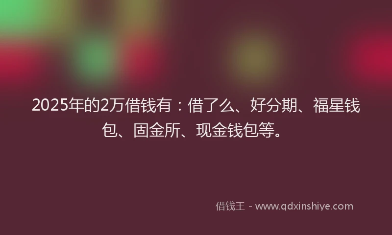 2025年的2万借钱有：借了么、好分期、福星钱包、固金所、现金钱包等。