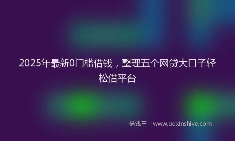 2025年最新0门槛借钱，整理五个网贷大口子轻松借平台