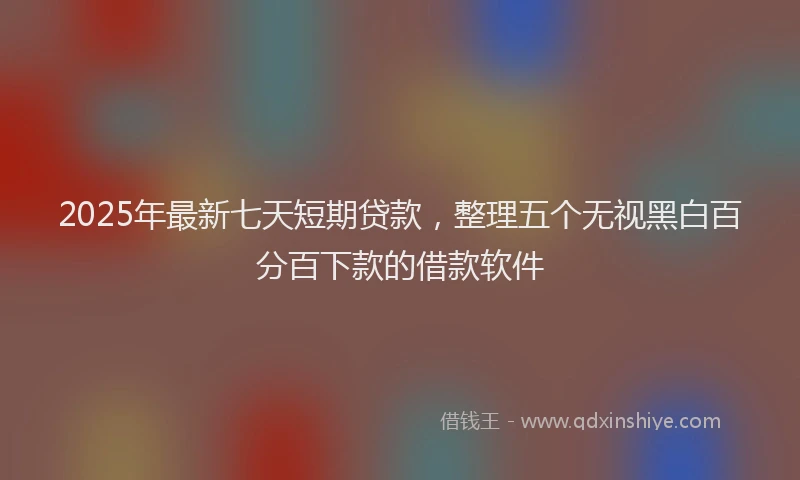 2025年最新七天短期贷款，整理五个无视黑白百分百下款的借款软件