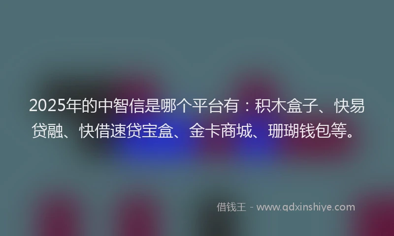 2025年的中智信是哪个平台有：积木盒子、快易贷融、快借速贷宝盒、金卡商城、珊瑚钱包等。