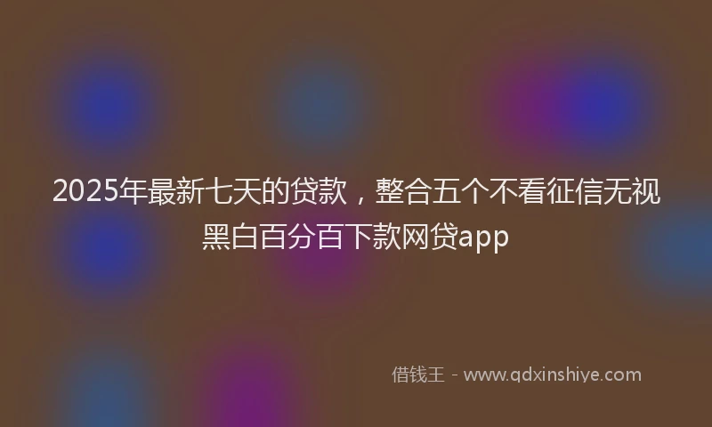2025年最新七天的贷款，整合五个不看征信无视黑白百分百下款网贷app