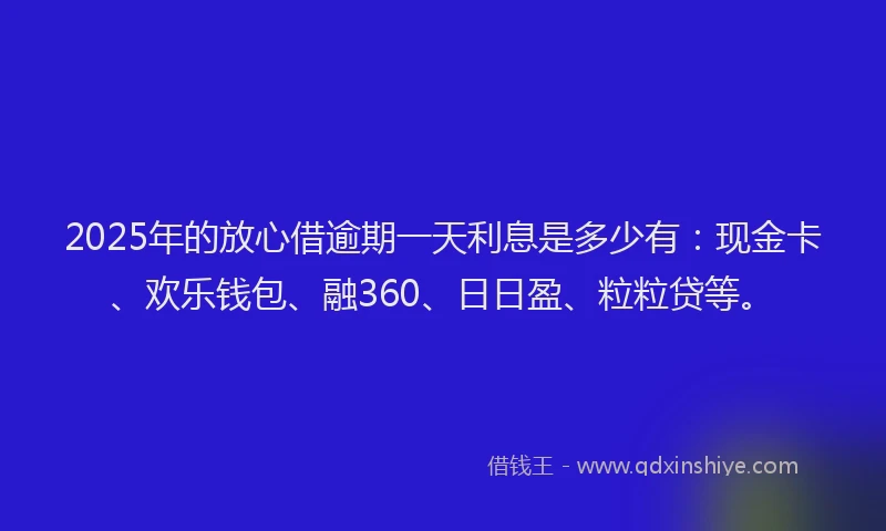 2025年的放心借逾期一天利息是多少有：现金卡、欢乐钱包、融360、日日盈、粒粒贷等。