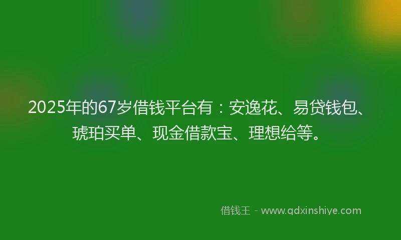 2025年的67岁借钱平台有：安逸花、易贷钱包、琥珀买单、现金借款宝、理想给等。