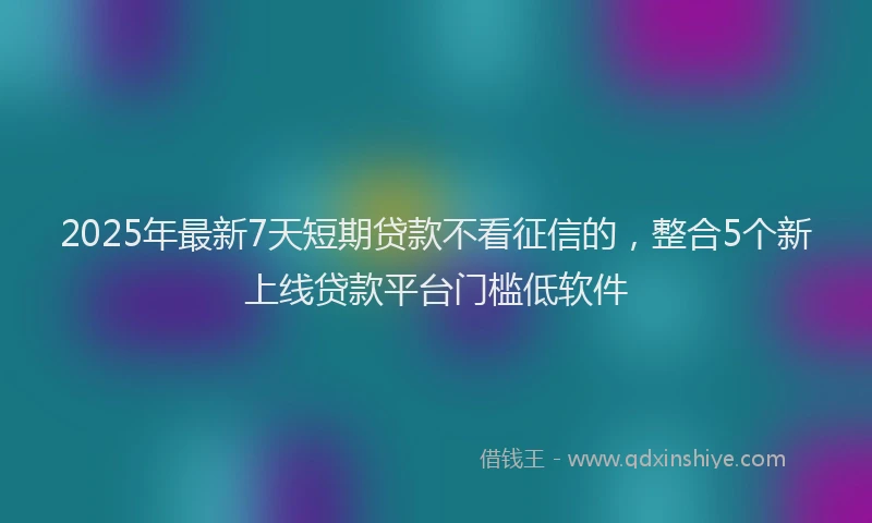 2025年最新7天短期贷款不看征信的，整合5个新上线贷款平台门槛低软件
