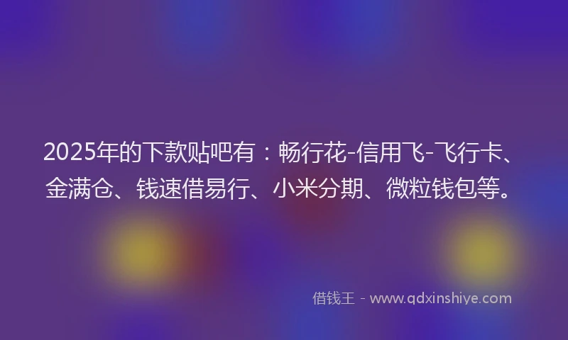 2025年的下款贴吧有：畅行花-信用飞-飞行卡、金满仓、钱速借易行、小米分期、微粒钱包等。