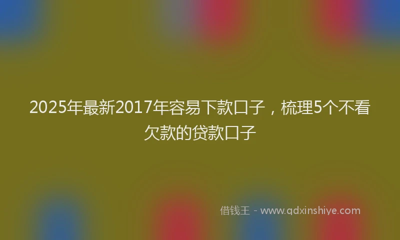 2025年最新2017年容易下款口子，梳理5个不看欠款的贷款口子