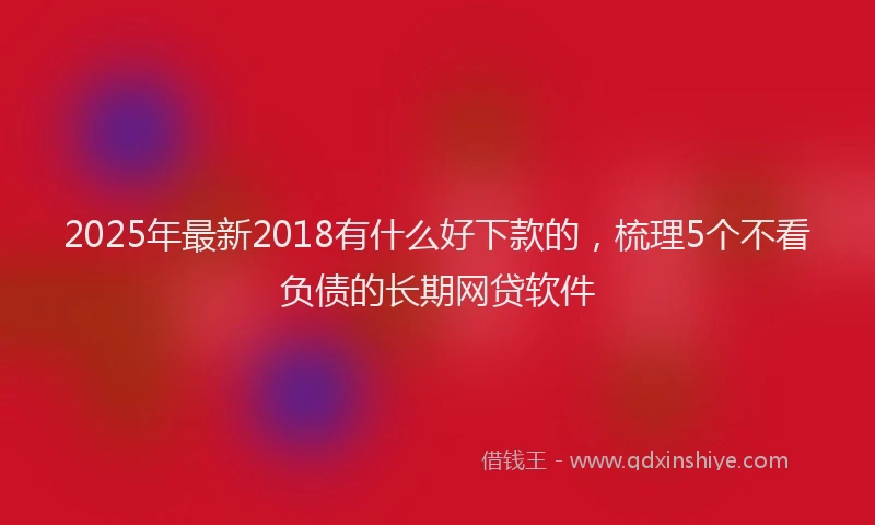 2025年最新2018有什么好下款的，梳理5个不看负债的长期网贷软件